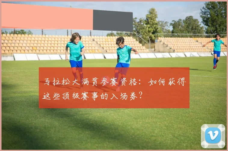 马拉松大满贯参赛资格：如何获得这些顶级赛事的入场券？